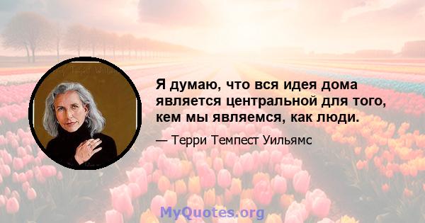 Я думаю, что вся идея дома является центральной для того, кем мы являемся, как люди.