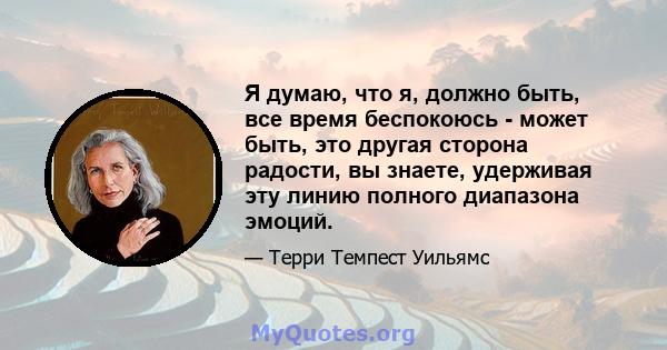 Я думаю, что я, должно быть, все время беспокоюсь - может быть, это другая сторона радости, вы знаете, удерживая эту линию полного диапазона эмоций.