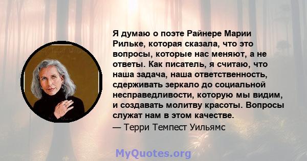 Я думаю о поэте Райнере Марии Рильке, которая сказала, что это вопросы, которые нас меняют, а не ответы. Как писатель, я считаю, что наша задача, наша ответственность, сдерживать зеркало до социальной несправедливости,