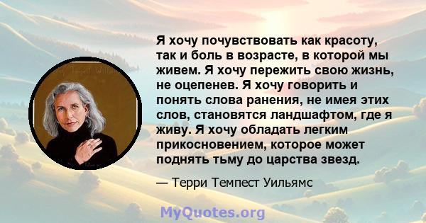 Я хочу почувствовать как красоту, так и боль в возрасте, в которой мы живем. Я хочу пережить свою жизнь, не оцепенев. Я хочу говорить и понять слова ранения, не имея этих слов, становятся ландшафтом, где я живу. Я хочу