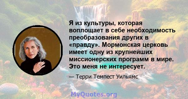 Я из культуры, которая воплощает в себе необходимость преобразования других в «правду». Мормонская церковь имеет одну из крупнейших миссионерских программ в мире. Это меня не интересует.