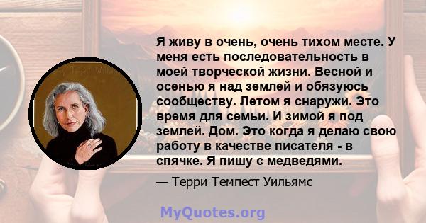 Я живу в очень, очень тихом месте. У меня есть последовательность в моей творческой жизни. Весной и осенью я над землей и обязуюсь сообществу. Летом я снаружи. Это время для семьи. И зимой я под землей. Дом. Это когда я 