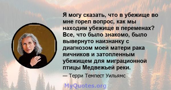 Я могу сказать, что в убежище во мне горел вопрос, как мы находим убежище в переменах? Все, что было знакомо, было вывернуто наизнанку с диагнозом моей матери рака яичников и затопленным убежищем для миграционной птицы