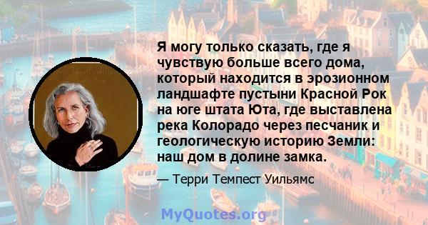 Я могу только сказать, где я чувствую больше всего дома, который находится в эрозионном ландшафте пустыни Красной Рок на юге штата Юта, где выставлена ​​река Колорадо через песчаник и геологическую историю Земли: наш