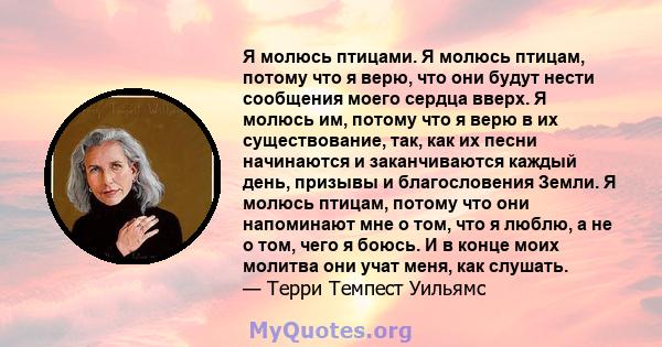 Я молюсь птицами. Я молюсь птицам, потому что я верю, что они будут нести сообщения моего сердца вверх. Я молюсь им, потому что я верю в их существование, так, как их песни начинаются и заканчиваются каждый день,