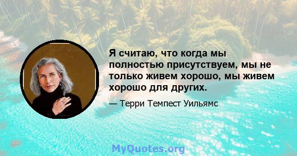 Я считаю, что когда мы полностью присутствуем, мы не только живем хорошо, мы живем хорошо для других.