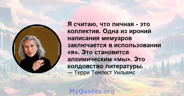 Я считаю, что личная - это коллектив. Одна из ироний написания мемуаров заключается в использовании «я». Это становится алхимическим «мы». Это колдовство литературы.