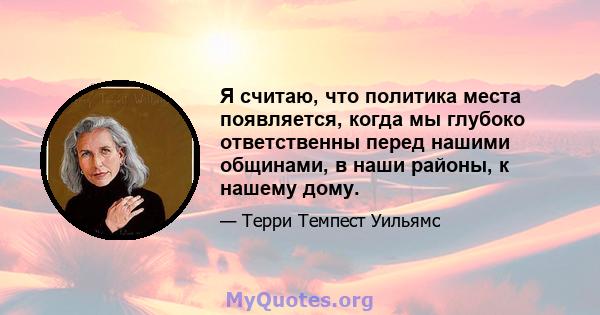 Я считаю, что политика места появляется, когда мы глубоко ответственны перед нашими общинами, в наши районы, к нашему дому.