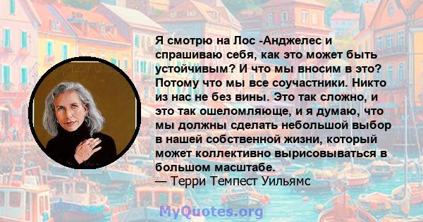 Я смотрю на Лос -Анджелес и спрашиваю себя, как это может быть устойчивым? И что мы вносим в это? Потому что мы все соучастники. Никто из нас не без вины. Это так сложно, и это так ошеломляюще, и я думаю, что мы должны