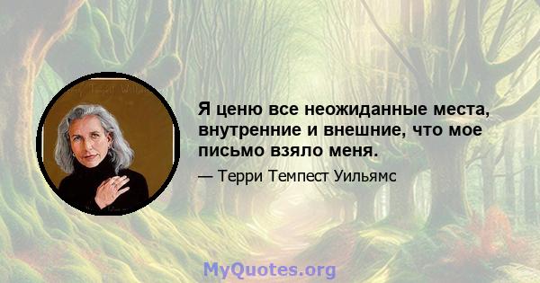 Я ценю все неожиданные места, внутренние и внешние, что мое письмо взяло меня.