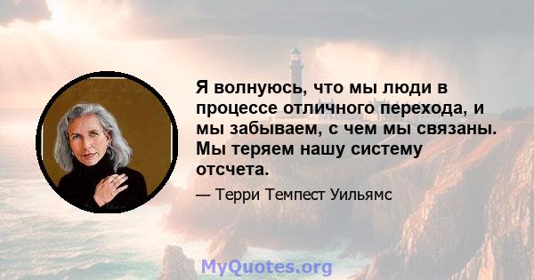 Я волнуюсь, что мы люди в процессе отличного перехода, и мы забываем, с чем мы связаны. Мы теряем нашу систему отсчета.