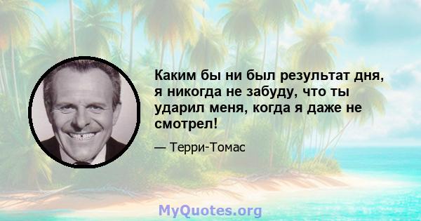 Каким бы ни был результат дня, я никогда не забуду, что ты ударил меня, когда я даже не смотрел!