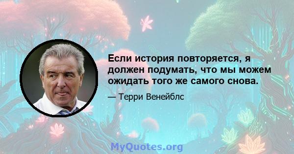 Если история повторяется, я должен подумать, что мы можем ожидать того же самого снова.