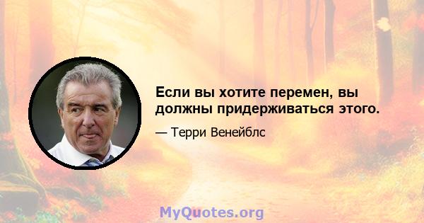 Если вы хотите перемен, вы должны придерживаться этого.