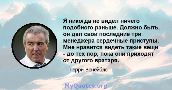 Я никогда не видел ничего подобного раньше. Должно быть, он дал свои последние три менеджера сердечные приступы. Мне нравится видеть такие вещи - до тех пор, пока они приходят от другого вратаря.