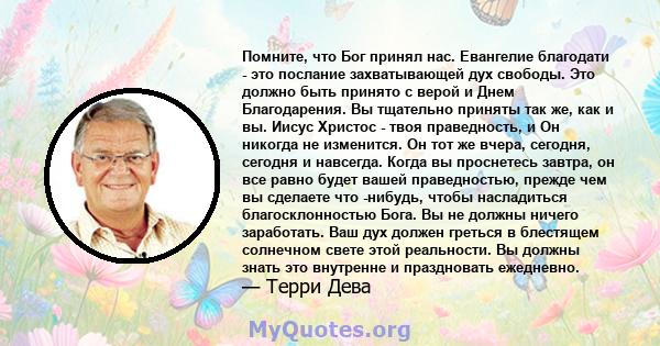 Помните, что Бог принял нас. Евангелие благодати - это послание захватывающей дух свободы. Это должно быть принято с верой и Днем Благодарения. Вы тщательно приняты так же, как и вы. Иисус Христос - твоя праведность, и