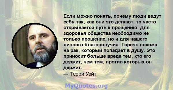 Если можно понять, почему люди ведут себя так, как они это делают, то часто открывается путь к прощению. Для здоровья общества необходимо не только прощение, но и для нашего личного благополучия. Горечь похожа на рак,