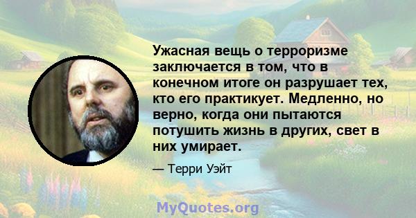 Ужасная вещь о терроризме заключается в том, что в конечном итоге он разрушает тех, кто его практикует. Медленно, но верно, когда они пытаются потушить жизнь в других, свет в них умирает.