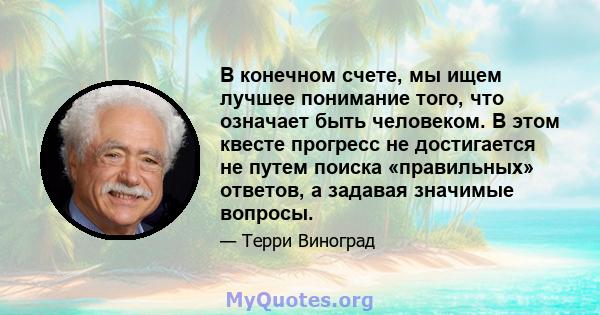 В конечном счете, мы ищем лучшее понимание того, что означает быть человеком. В этом квесте прогресс не достигается не путем поиска «правильных» ответов, а задавая значимые вопросы.