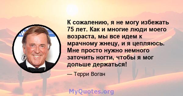 К сожалению, я не могу избежать 75 лет. Как и многие люди моего возраста, мы все идем к мрачному жнецу, и я цепляюсь. Мне просто нужно немного заточить ногти, чтобы я мог дольше держаться!