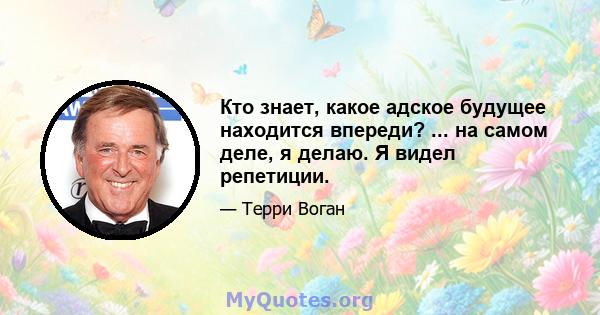 Кто знает, какое адское будущее находится впереди? ... на самом деле, я делаю. Я видел репетиции.