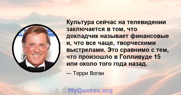 Культура сейчас на телевидении заключается в том, что докладчик называет финансовые и, что все чаще, творческими выстрелами. Это сравнимо с тем, что произошло в Голливуде 15 или около того года назад.