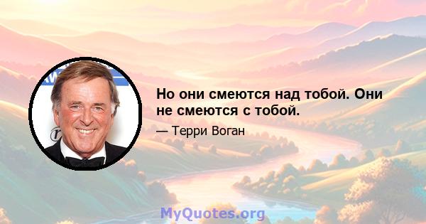 Но они смеются над тобой. Они не смеются с тобой.