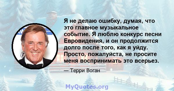 Я не делаю ошибку, думая, что это главное музыкальное событие. Я люблю конкурс песни Евровидения, и он продолжится долго после того, как я уйду. Просто, пожалуйста, не просите меня воспринимать это всерьез.