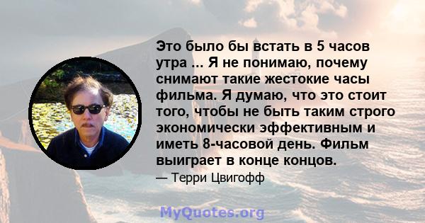 Это было бы встать в 5 часов утра ... Я не понимаю, почему снимают такие жестокие часы фильма. Я думаю, что это стоит того, чтобы не быть таким строго экономически эффективным и иметь 8-часовой день. Фильм выиграет в