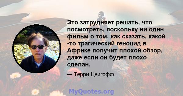 Это затрудняет решать, что посмотреть, поскольку ни один фильм о том, как сказать, какой -то трагический геноцид в Африке получит плохой обзор, даже если он будет плохо сделан.