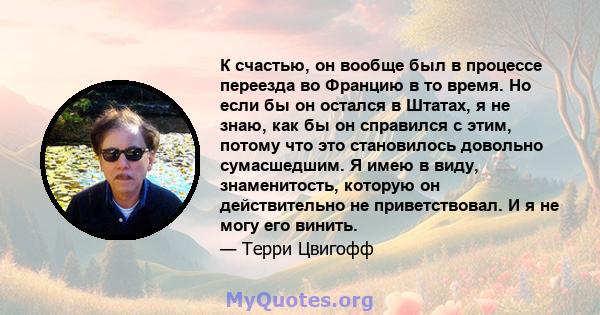 К счастью, он вообще был в процессе переезда во Францию ​​в то время. Но если бы он остался в Штатах, я не знаю, как бы он справился с этим, потому что это становилось довольно сумасшедшим. Я имею в виду, знаменитость,