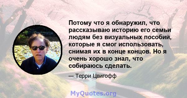 Потому что я обнаружил, что рассказываю историю его семьи людям без визуальных пособий, которые я смог использовать, снимая их в конце концов. Но я очень хорошо знал, что собираюсь сделать.