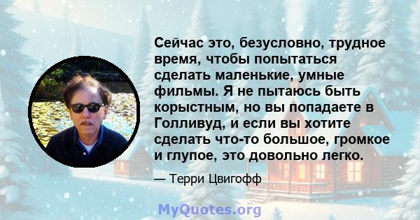 Сейчас это, безусловно, трудное время, чтобы попытаться сделать маленькие, умные фильмы. Я не пытаюсь быть корыстным, но вы попадаете в Голливуд, и если вы хотите сделать что-то большое, громкое и глупое, это довольно