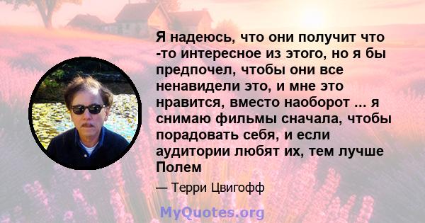 Я надеюсь, что они получит что -то интересное из этого, но я бы предпочел, чтобы они все ненавидели это, и мне это нравится, вместо наоборот ... я снимаю фильмы сначала, чтобы порадовать себя, и если аудитории любят их, 