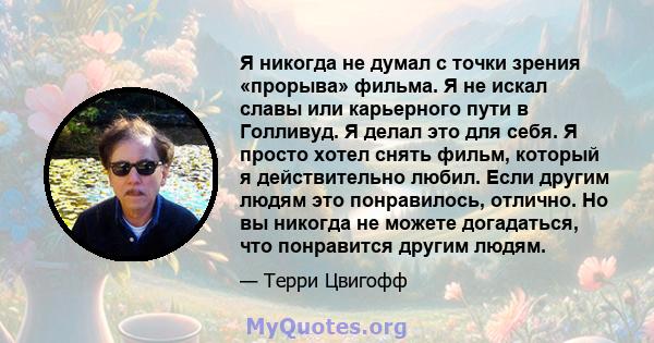 Я никогда не думал с точки зрения «прорыва» фильма. Я не искал славы или карьерного пути в Голливуд. Я делал это для себя. Я просто хотел снять фильм, который я действительно любил. Если другим людям это понравилось,