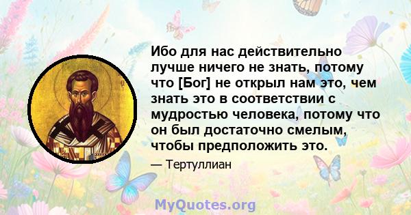 Ибо для нас действительно лучше ничего не знать, потому что [Бог] не открыл нам это, чем знать это в соответствии с мудростью человека, потому что он был достаточно смелым, чтобы предположить это.