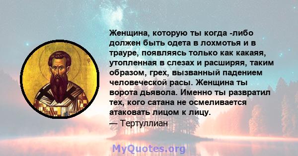 Женщина, которую ты когда -либо должен быть одета в лохмотья и в трауре, появляясь только как какаяя, утопленная в слезах и расширяя, таким образом, грех, вызванный падением человеческой расы. Женщина ты ворота дьявола. 