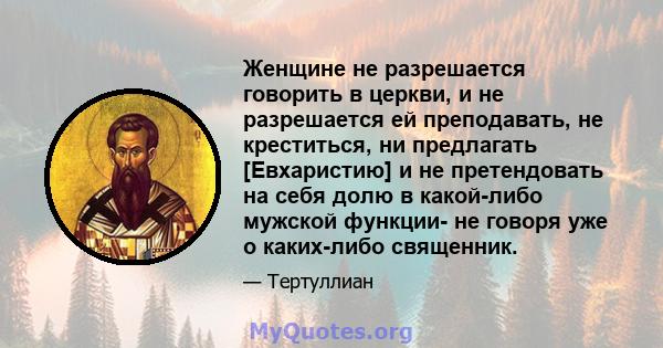 Женщине не разрешается говорить в церкви, и не разрешается ей преподавать, не креститься, ни предлагать [Евхаристию] и не претендовать на себя долю в какой-либо мужской функции- не говоря уже о каких-либо священник.