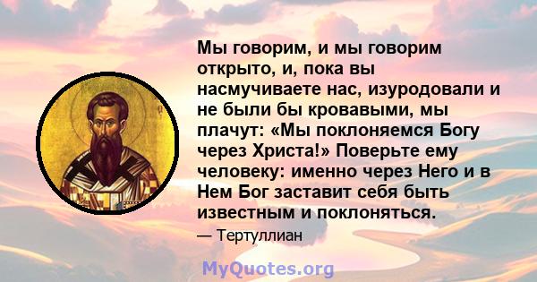 Мы говорим, и мы говорим открыто, и, пока вы насмучиваете нас, изуродовали и не были бы кровавыми, мы плачут: «Мы поклоняемся Богу через Христа!» Поверьте ему человеку: именно через Него и в Нем Бог заставит себя быть