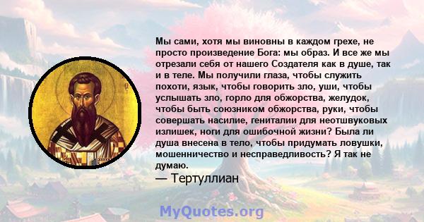 Мы сами, хотя мы виновны в каждом грехе, не просто произведение Бога: мы образ. И все же мы отрезали себя от нашего Создателя как в душе, так и в теле. Мы получили глаза, чтобы служить похоти, язык, чтобы говорить зло,