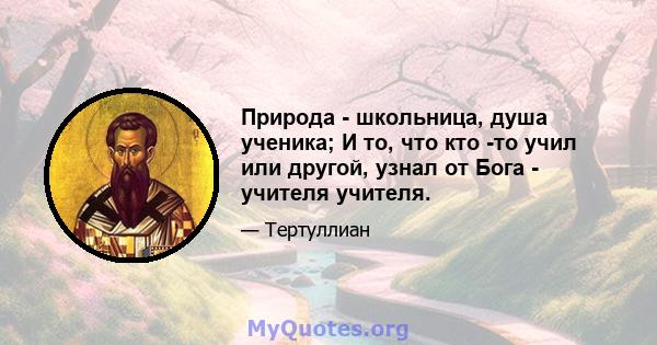 Природа - школьница, душа ученика; И то, что кто -то учил или другой, узнал от Бога - учителя учителя.