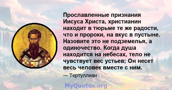 Прославленные признания Иисуса Христа, христианин находит в тюрьме те же радости, что и пророки, на вкус в пустыне. Назовите это не подземелья, а одиночество. Когда душа находится на небесах, тело не чувствует вес