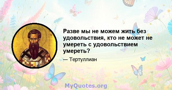 Разве мы не можем жить без удовольствия, кто не может не умереть с удовольствием умереть?