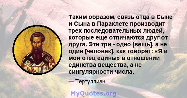 Таким образом, связь отца в Сыне и Сына в Параклете производит трех последовательных людей, которые еще отличаются друг от друга. Эти три - одно [вещь], а не один [человек], как говорят: «Я и мой отец едины» в отношении 