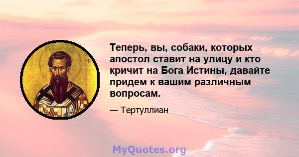 Теперь, вы, собаки, которых апостол ставит на улицу и кто кричит на Бога Истины, давайте придем к вашим различным вопросам.