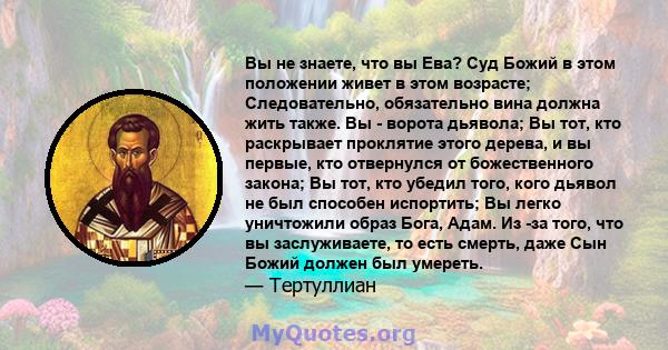 Вы не знаете, что вы Ева? Суд Божий в этом положении живет в этом возрасте; Следовательно, обязательно вина должна жить также. Вы - ворота дьявола; Вы тот, кто раскрывает проклятие этого дерева, и вы первые, кто