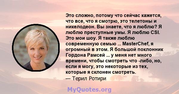 Это сложно, потому что сейчас кажется, что все, что я смотрю, это телетоны и никелодеон. Вы знаете, что я люблю? Я люблю преступные умы. Я люблю CSI. Это мои шоу. Я также люблю современную семью ... MasterChef, я