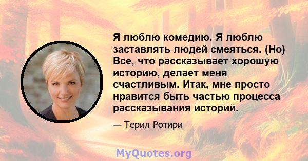 Я люблю комедию. Я люблю заставлять людей смеяться. (Но) Все, что рассказывает хорошую историю, делает меня счастливым. Итак, мне просто нравится быть частью процесса рассказывания историй.