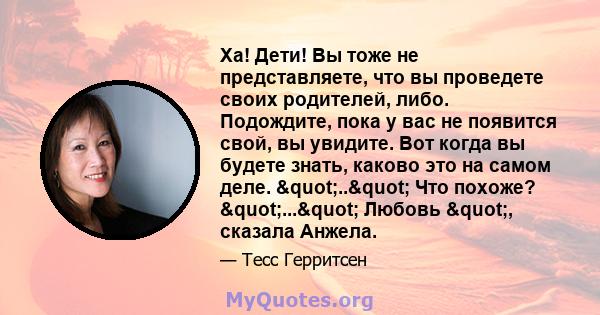 Ха! Дети! Вы тоже не представляете, что вы проведете своих родителей, либо. Подождите, пока у вас не появится свой, вы увидите. Вот когда вы будете знать, каково это на самом деле. ".." Что похоже?