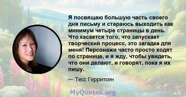 Я посвящаю большую часть своего дня письму и стараюсь выходить как минимум четыре страницы в день. Что касается того, что запускает творческий процесс, это загадка для меня! Персонажи часто просто ходят по странице, и я 